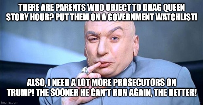 ...Rrrrriiiiiiiiiiiiiiiight. | THERE ARE PARENTS WHO OBJECT TO DRAG QUEEN STORY HOUR? PUT THEM ON A GOVERNMENT WATCHLIST! ALSO, I NEED A LOT MORE PROSECUTORS ON TRUMP! THE SOONER HE CAN'T RUN AGAIN, THE BETTER! | image tagged in doctor evil | made w/ Imgflip meme maker