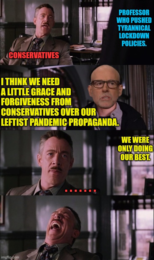 NYU Professor asking Conservatives to just get over the prosecution the left put us through for years | PROFESSOR WHO PUSHED TYRANNICAL LOCKDOWN POLICIES. CONSERVATIVES; I THINK WE NEED A LITTLE GRACE AND FORGIVENESS FROM CONSERVATIVES OVER OUR LEFTIST PANDEMIC PROPAGANDA. WE WERE ONLY DOING OUR BEST. . . . . . . . | image tagged in memes,spiderman laugh,covid vaccine,lockdown,tyranny,leftists | made w/ Imgflip meme maker