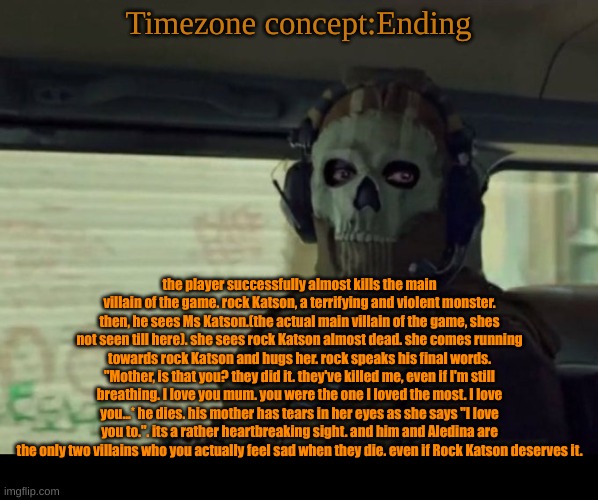read this if you want to feel like shit. cause I do. | Timezone concept:Ending; the player successfully almost kills the main villain of the game. rock Katson, a terrifying and violent monster. then, he sees Ms Katson.(the actual main villain of the game, shes not seen till here). she sees rock Katson almost dead. she comes running towards rock Katson and hugs her. rock speaks his final words. "Mother, is that you? they did it. they've killed me, even if I'm still breathing. I love you mum. you were the one I loved the most. I love you...* he dies. his mother has tears in her eyes as she says "I love you to.". its a rather heartbreaking sight. and him and Aledina are the only two villains who you actually feel sad when they die. even if Rock Katson deserves it. | image tagged in sad,cartoon,timezone,war | made w/ Imgflip meme maker