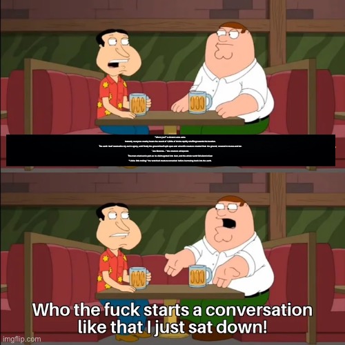 Who the f**k starts a conversation like that I just sat down! | "Who’s joe?" a distant voice asks.

Instantly everyone nearby hears the sound of 1,000s of bricks rapidly shuffling towards his location.

The earth itself seemed to cry out in agony, until finally the ground itself split open and a horrific creature crawled from the ground, covered in mucus and tar.

”Joe Momma…” the creature whispered.

The man cried out in pain as he disintegrated into dust, and the whole world fell silent in fear.

"I did a little trolling." the wretched creature remarked before burrowing back into the earth. | made w/ Imgflip meme maker