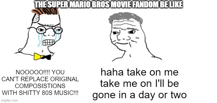 I'm gonna get dogpiled by those who loved the unused compositions, aren't I? | THE SUPER MARIO BROS MOVIE FANDOM BE LIKE; NOOOOO!!!! YOU CAN'T REPLACE ORIGINAL COMPOSISTIONS WITH SHITTY 80S MUSIC!!! haha take on me take me on I'll be gone in a day or two | image tagged in nooo haha go brrr | made w/ Imgflip meme maker