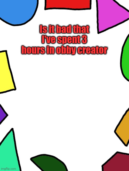 I've spent 4 in it once | Is it bad that I've spent 3 hours in obby creator | image tagged in shapes | made w/ Imgflip meme maker