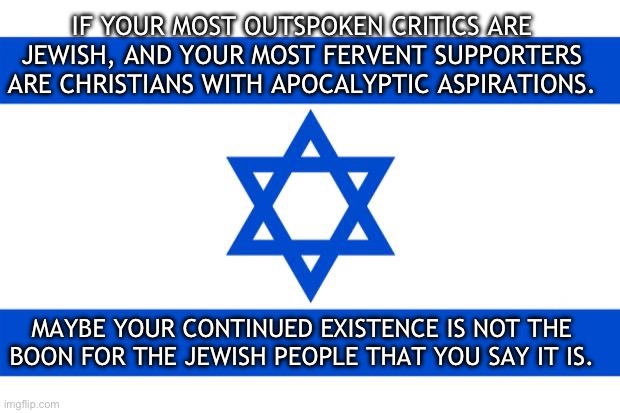 Isnotrael | IF YOUR MOST OUTSPOKEN CRITICS ARE JEWISH, AND YOUR MOST FERVENT SUPPORTERS ARE CHRISTIANS WITH APOCALYPTIC ASPIRATIONS. MAYBE YOUR CONTINUED EXISTENCE IS NOT THE BOON FOR THE JEWISH PEOPLE THAT YOU SAY IT IS. | image tagged in meme israel,palestine,jews,antisemitism,apocalypse | made w/ Imgflip meme maker