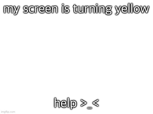 my screen is turning yellow; help >_< | made w/ Imgflip meme maker