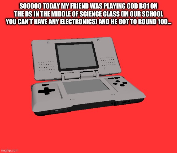 Real | SOOOOO TODAY MY FRIEND WAS PLAYING COD BO1 ON THE DS IN THE MIDDLE OF SCIENCE CLASS (IN OUR SCHOOL YOU CAN’T HAVE ANY ELECTRONICS) AND HE GOT TO ROUND 100… | image tagged in nintendo ds | made w/ Imgflip meme maker
