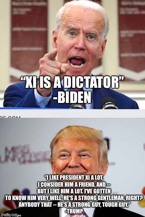 “XI IS A DICTATOR”
-BIDEN; “I LIKE PRESIDENT XI A LOT. I CONSIDER HIM A FRIEND, AND -- BUT I LIKE HIM A LOT. I'VE GOTTEN TO KNOW HIM VERY WELL. HE'S A STRONG GENTLEMAN, RIGHT?
 ANYBODY THAT -- HE'S A STRONG GUY, TOUGH GUY.”
-TRUMP | image tagged in joe biden no malarkey,donald trump approves | made w/ Imgflip meme maker