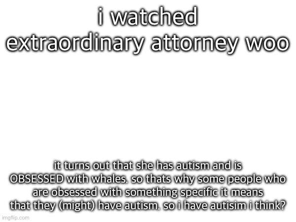 i watched extraordinary attorney woo; it turns out that she has autism and is OBSESSED with whales. so thats why some people who are obsessed with something specific it means that they (might) have autism. so i have autisim i think? | made w/ Imgflip meme maker