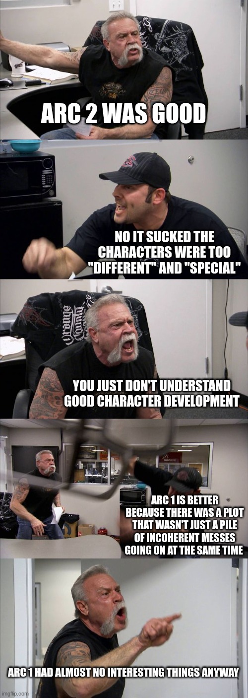average wof argument honestly (dragonz note: wut will happen when arc 3 joins the argument? Lol) | ARC 2 WAS GOOD; NO IT SUCKED THE CHARACTERS WERE TOO "DIFFERENT" AND "SPECIAL"; YOU JUST DON'T UNDERSTAND GOOD CHARACTER DEVELOPMENT; ARC 1 IS BETTER BECAUSE THERE WAS A PLOT THAT WASN'T JUST A PILE OF INCOHERENT MESSES GOING ON AT THE SAME TIME; ARC 1 HAD ALMOST NO INTERESTING THINGS ANYWAY | image tagged in memes,american chopper argument | made w/ Imgflip meme maker