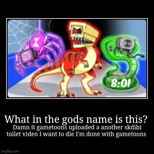 gametoons uploaded a another skdibi toilet video I'm f*cking done with gametoons | What in the gods name is this? | Damn it gametoons uploaded a another skdibi toilet video I want to die I'm done with gametoons | image tagged in gametoons,kids these days,skibidi toilet | made w/ Imgflip demotivational maker