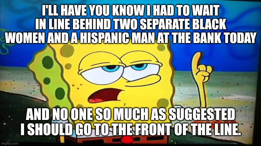 spongebob ill have you know  | I'LL HAVE YOU KNOW I HAD TO WAIT IN LINE BEHIND TWO SEPARATE BLACK WOMEN AND A HISPANIC MAN AT THE BANK TODAY AND NO ONE SO MUCH AS SUGGESTE | image tagged in spongebob ill have you know | made w/ Imgflip meme maker