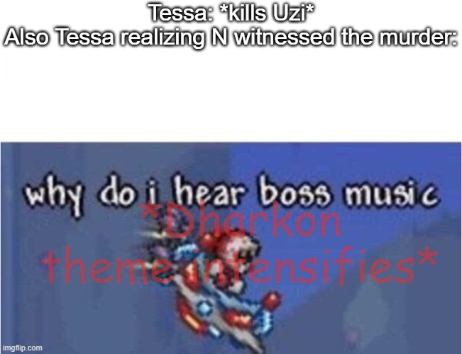 I'm surprised he hasn't gone *WTF IS A KILOMETER meme* on her | Tessa: *kills Uzi*
Also Tessa realizing N witnessed the murder:; *Dharkon theme intensifies* | image tagged in why do i hear boss music | made w/ Imgflip meme maker