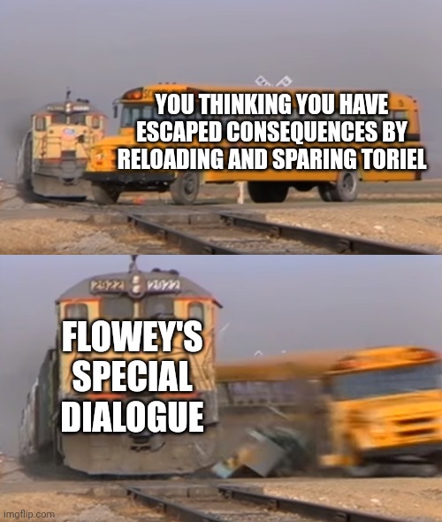 A train hitting a school bus | YOU THINKING YOU HAVE ESCAPED CONSEQUENCES BY RELOADING AND SPARING TORIEL FLOWEY'S SPECIAL DIALOGUE | image tagged in a train hitting a school bus | made w/ Imgflip meme maker