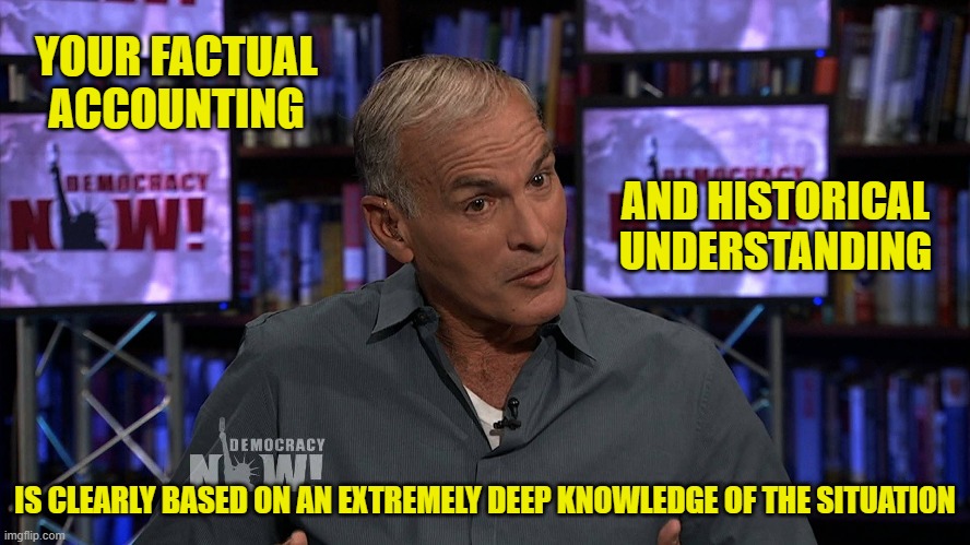 YOUR FACTUAL ACCOUNTING IS CLEARLY BASED ON AN EXTREMELY DEEP KNOWLEDGE OF THE SITUATION AND HISTORICAL UNDERSTANDING | made w/ Imgflip meme maker