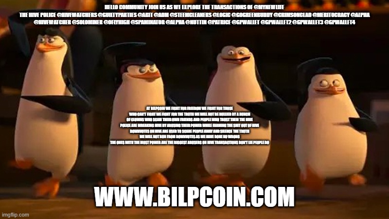 we did it boys | HELLO COMMUNITY JOIN US AS WE EXPLORE THE TRANSACTIONS OF @MYNEWLIFE
THE HIVE POLICE @HIVEWATCHERS @GUILTYPARTIES @ABIT @ADM @STEEMCLEANERS @LOGIC @GOGREENBUDDY @CRIMSONCLAD @MERITOCRACY @ALPHA @HIVEWATCHER @SOLOMINER @OFLYHIGH @SPAMINATOR @ALPHA @NUTTIN @PATRICE @GPWALLET @GPWALLET2 @GPWALLET3 @GPWALLET4; AT BILPCOIN WE FIGHT FOR FREEDOM WE FIGHT FOR THOSE WHO CAN'T FIGHT WE FIGHT FOR THE TRUTH WE WILL NOT BE BULLIED BY A BUNCH OF CLOWNS WHO SCAM THEIR OWN FRIENDS AND PEOPLE WHO TRUST THEM THE HIVE POLICE ARE WREAKING HIVE BY ABUSING THEIR POWER WHILE FARMING THE SHIT OUT OF HIVE
DOWNVOTES ON HIVE ARE USED TO SCARE PEOPLE AWAY AND SILENCE THE TRUTH
WE WILL NOT RUN FROM DOWNVOTES AS WE HAVE DONE NO WRONG
THE ONES WITH THE MOST POWER ARE THE BIGGEST ABUSERS ON HIVE TRANSACTIONS DON'T LIE PEOPLE DO; WWW.BILPCOIN.COM | image tagged in we did it boys | made w/ Imgflip meme maker