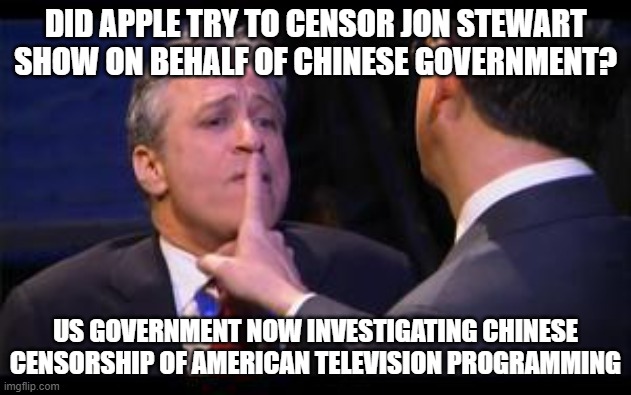 China censorship jon stewart | DID APPLE TRY TO CENSOR JON STEWART SHOW ON BEHALF OF CHINESE GOVERNMENT? US GOVERNMENT NOW INVESTIGATING CHINESE CENSORSHIP OF AMERICAN TELEVISION PROGRAMMING | image tagged in jon stewart,china,apple | made w/ Imgflip meme maker