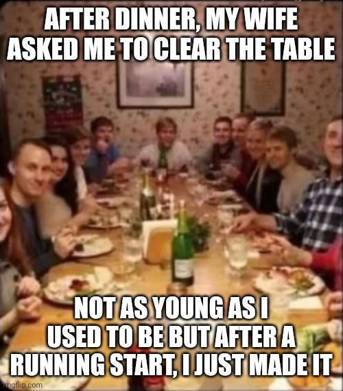 family at a dinner table | AFTER DINNER, MY WIFE ASKED ME TO CLEAR THE TABLE; NOT AS YOUNG AS I USED TO BE BUT AFTER A RUNNING START, I JUST MADE IT | image tagged in family at a dinner table | made w/ Imgflip meme maker