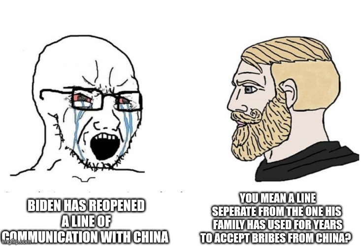 Soyboy Vs Yes Chad | YOU MEAN A LINE SEPERATE FROM THE ONE HIS  FAMILY HAS USED FOR YEARS TO ACCEPT BRIBES FROM CHINA? BIDEN HAS REOPENED A LINE OF COMMUNICATION WITH CHINA | image tagged in soyboy vs yes chad | made w/ Imgflip meme maker