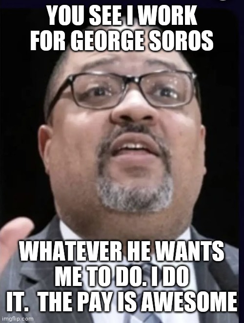 Getting paid extra | YOU SEE I WORK FOR GEORGE SOROS; WHATEVER HE WANTS ME TO DO. I DO IT.  THE PAY IS AWESOME | image tagged in alvin bragg,funny memes | made w/ Imgflip meme maker