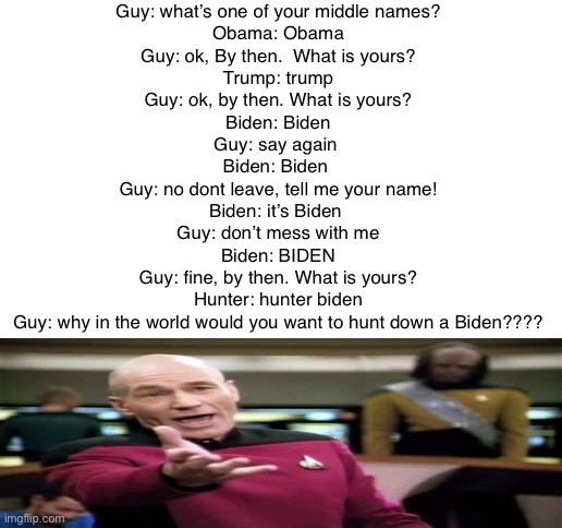 Cringe | Guy: what’s one of your middle names?
Obama: Obama
Guy: ok, By then.  What is yours?
Trump: trump
Guy: ok, by then. What is yours?
Biden: Biden
Guy: say again 
Biden: Biden 
Guy: no dont leave, tell me your name!
Biden: it’s Biden 
Guy: don’t mess with me
Biden: BIDEN
Guy: fine, by then. What is yours?
Hunter: hunter biden
Guy: why in the world would you want to hunt down a Biden???? | image tagged in blank white template | made w/ Imgflip meme maker