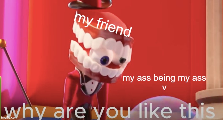 does this sound like you? | my friend; my ass being my ass
v | image tagged in caine why are you like this,stupid | made w/ Imgflip meme maker