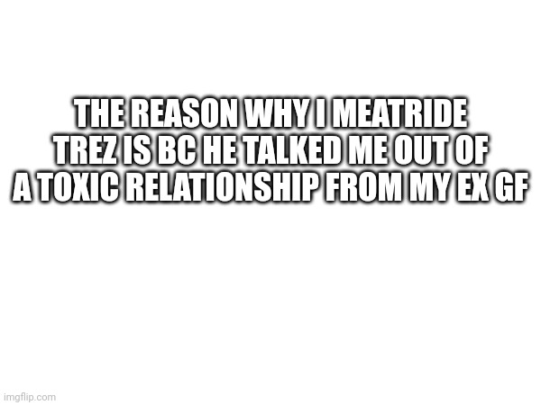 THE REASON WHY I MEATRIDE TREZ IS BC HE TALKED ME OUT OF A TOXIC RELATIONSHIP FROM MY EX GF | made w/ Imgflip meme maker