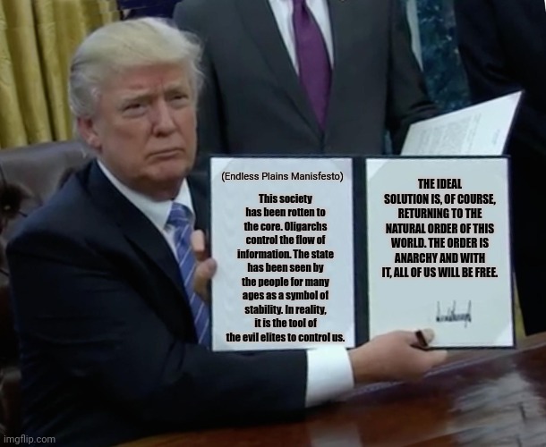 Trump Bill Signing Meme | (Endless Plains Manisfesto); THE IDEAL SOLUTION IS, OF COURSE, RETURNING TO THE NATURAL ORDER OF THIS WORLD. THE ORDER IS ANARCHY AND WITH IT, ALL OF US WILL BE FREE. This society has been rotten to the core. Oligarchs control the flow of information. The state has been seen by the people for many ages as a symbol of stability. In reality, it is the tool of the evil elites to control us. | image tagged in memes,anarch,law | made w/ Imgflip meme maker