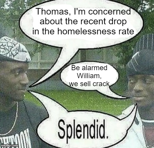 . | Thomas, I'm concerned about the recent drop in the homelessness rate; Be alarmed William, we sell crack | image tagged in we sell crack splendid | made w/ Imgflip meme maker