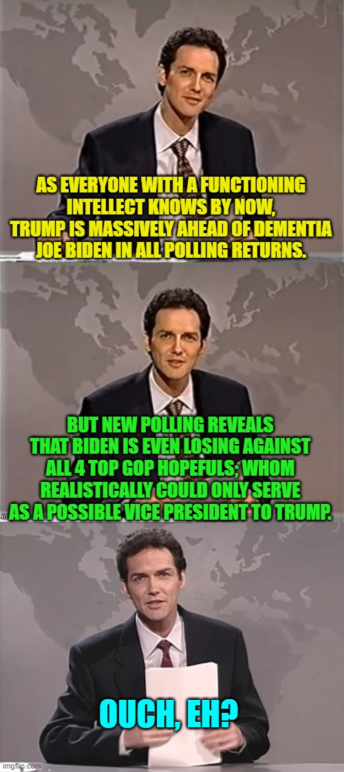 Sad . . . sad . . . Dementia-Man. | AS EVERYONE WITH A FUNCTIONING INTELLECT KNOWS BY NOW, TRUMP IS MASSIVELY AHEAD OF DEMENTIA JOE BIDEN IN ALL POLLING RETURNS. BUT NEW POLLING REVEALS THAT BIDEN IS EVEN LOSING AGAINST ALL 4 TOP GOP HOPEFULS; WHOM REALISTICALLY COULD ONLY SERVE AS A POSSIBLE VICE PRESIDENT TO TRUMP. OUCH, EH? | image tagged in weekend update with norm | made w/ Imgflip meme maker