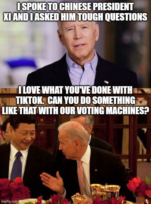 I SPOKE TO CHINESE PRESIDENT XI AND I ASKED HIM TOUGH QUESTIONS; I LOVE WHAT YOU'VE DONE WITH TIKTOK.  CAN YOU DO SOMETHING LIKE THAT WITH OUR VOTING MACHINES? | image tagged in joe biden 2020,biden xi | made w/ Imgflip meme maker