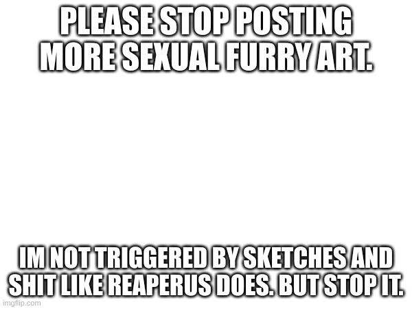 PLEASE STOP POSTING MORE SEXUAL FURRY ART. IM NOT TRIGGERED BY SKETCHES AND SHIT LIKE REAPERUS DOES. BUT STOP IT. | made w/ Imgflip meme maker