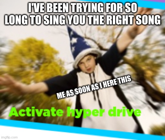 It is actually sad | I'VE BEEN TRYING FOR SO LONG TO SING YOU THE RIGHT SONG; ME AS SOON AS I HERE THIS | image tagged in hyperdrive | made w/ Imgflip meme maker