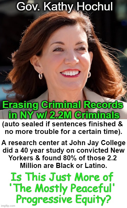 So far, lessoning consequences for crime DOES NOT WORK. Liberals: "Let's make it even worse!" | Gov. Kathy Hochul; Erasing Criminal Records 
in NY w/ 2.2M Criminals; (auto sealed if sentences finished & 
no more trouble for a certain time). A research center at John Jay College
did a 40 year study on convicted New
Yorkers & found 80% of those 2.2 
Million are Black or Latino. Is This Just More of 
'The Mostly Peaceful' 
Progressive Equity? | image tagged in politics,criminals,consequences,punishment,political humor,crime | made w/ Imgflip meme maker