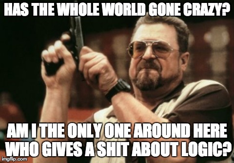 Am I The Only One Around Here | HAS THE WHOLE WORLD GONE CRAZY? AM I THE ONLY ONE AROUND HERE WHO GIVES A SHIT ABOUT LOGIC? | image tagged in memes,am i the only one around here | made w/ Imgflip meme maker