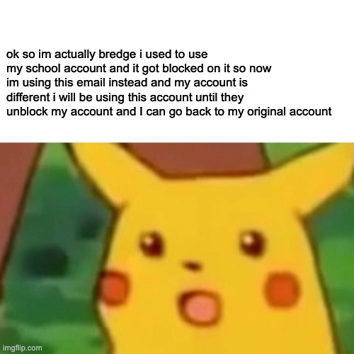 i will be using this account and will most likely celebrate my one year aniversary on this account as well | ok so im actually bredge i used to use my school account and it got blocked on it so now im using this email instead and my account is different i will be using this account until they unblock my account and I can go back to my original account | image tagged in memes,surprised pikachu | made w/ Imgflip meme maker