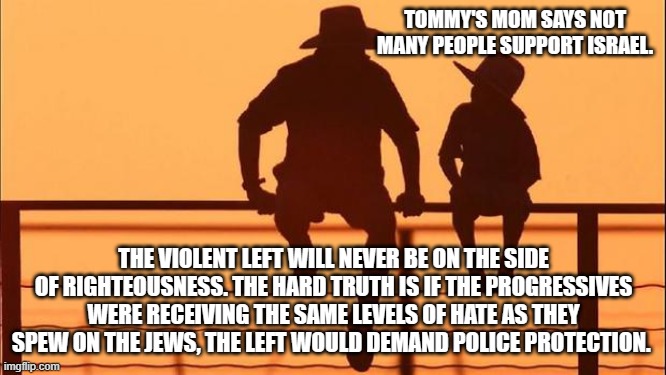 Cowboy wisdom, evil is drawn to evil | TOMMY'S MOM SAYS NOT MANY PEOPLE SUPPORT ISRAEL. THE VIOLENT LEFT WILL NEVER BE ON THE SIDE OF RIGHTEOUSNESS. THE HARD TRUTH IS IF THE PROGRESSIVES WERE RECEIVING THE SAME LEVELS OF HATE AS THEY SPEW ON THE JEWS, THE LEFT WOULD DEMAND POLICE PROTECTION. | image tagged in cowboy father and son,cowboy wisdom,democrat hatred,progressive racism,democrat war on america,islamic terrorism | made w/ Imgflip meme maker