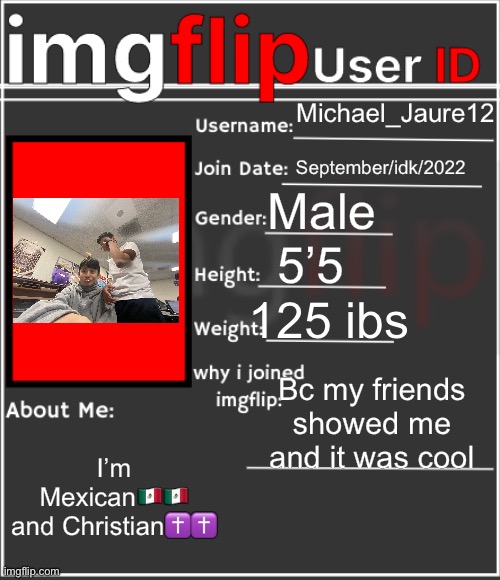 imgflip User ID | Michael_Jaure12; September/idk/2022; Male; 5’5; 125 ibs; Bc my friends showed me and it was cool; I’m Mexican🇲🇽🇲🇽 and Christian✝️✝️ | image tagged in imgflip user id | made w/ Imgflip meme maker