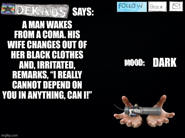 Dekaus' Shamblings | A MAN WAKES FROM A COMA. HIS WIFE CHANGES OUT OF HER BLACK CLOTHES AND, IRRITATED, REMARKS, “I REALLY CANNOT DEPEND ON YOU IN ANYTHING, CAN I!”; DARK | image tagged in dekaus' shamblings | made w/ Imgflip meme maker