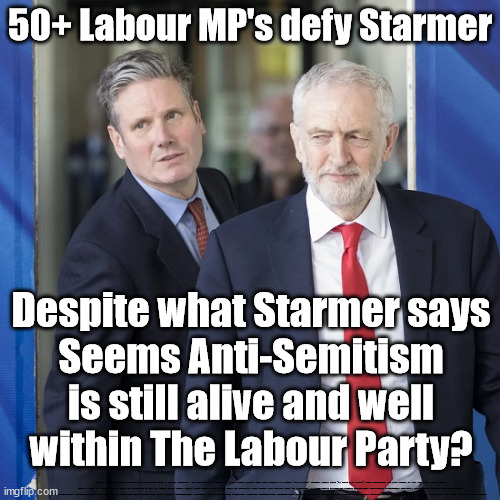 Is anti-Semitism still alive and wellwithin The Labour Party? | 50+ Labour MP's defy Starmer; Despite what Starmer says
Seems Anti-Semitism
is still alive and well
within The Labour Party? WHY ISN'T LABOUR CALLING FOR HAMAS TO CEASEFIRE and HAMAS TO RELEASE HOSTAGES?.. PRO PALESTINE = PRO HAMAS; Sir Blair Starmer Labour stands with Israel; Has Starmer 'lost control' Starmers Labour Party "We stand with Israel"; Laura Kuenssberg; Sir Keir Starmer QC Tell the truth; Rachel Reeves Spells it out; It's Simple Believe Hamas are Terrorists or quit The Labour Party; Rachel Reeves; Party Members must believe Hamas are Terrorists Party Members must believe Hamas are Terrorists !!! #Immigration #Starmerout #Labour #wearecorbyn #KeirStarmer #DianeAbbott #McDonnell #cultofcorbyn #labourisdead #labourracism #socialistsunday #nevervotelabour #socialistanyday #Antisemitism #Savile #SavileGate #Paedo #Worboys #GroomingGangs #Paedophile #IllegalImmigration #Immigrants #Invasion #StarmerResign #Starmeriswrong #SirSoftie #SirSofty #Blair #Steroids #Economy #Hamas #Israel Palestine #Corbyn; Rachel Reeves; How many Hamas sympathisers are hiding within the Labour Party? | image tagged in israel hamas gaza palenstine,corbyn antisemitism starmer,labourisdead,illegal immigration,stop boats rwanda echr,20 mph ulez eu | made w/ Imgflip meme maker