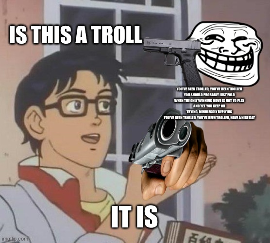 Is This A Pigeon Meme | IS THIS A TROLL; YOU'VE BEEN TROLLED, YOU'VE BEEN TROLLED
YOU SHOULD PROBABLY JUST FOLD
WHEN THE ONLY WINNING MOVE IS NOT TO PLAY
AND YET YOU KEEP ON TRYING, MINDLESSLY REPLYING
YOU'VE BEEN TROLLED, YOU'VE BEEN TROLLED, HAVE A NICE DAY; IT IS | image tagged in memes,is this a pigeon | made w/ Imgflip meme maker