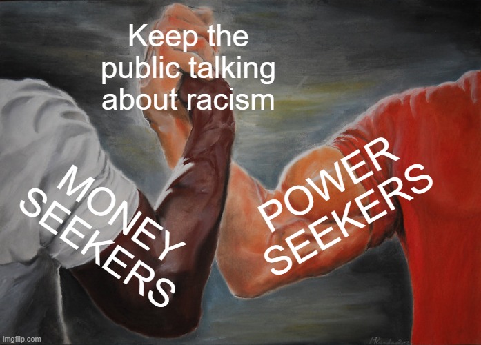 The Racism Distraction | Keep the public talking about racism; POWER
SEEKERS; MONEY
SEEKERS | image tagged in race,racist,racism,race card,money,money in politics | made w/ Imgflip meme maker