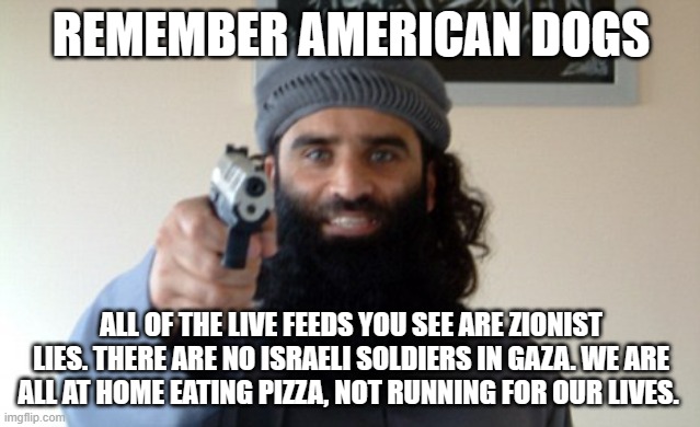 Good to know | REMEMBER AMERICAN DOGS; ALL OF THE LIVE FEEDS YOU SEE ARE ZIONIST LIES. THERE ARE NO ISRAELI SOLDIERS IN GAZA. WE ARE ALL AT HOME EATING PIZZA, NOT RUNNING FOR OUR LIVES. | image tagged in islam terrorist,good to know,hamas cowards,stand with israel,islamic terrorism,israel will be free | made w/ Imgflip meme maker