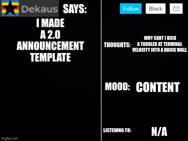 Dekaus' Ramblings 2.0 | I MADE A 2.0 ANNOUNCEMENT TEMPLATE; WHY CANT I KICK A TODDLER AT TERMINAL VELOCITY INTO A BRICK WALL; CONTENT; N/A | image tagged in dekaus' ramblings 2 0 | made w/ Imgflip meme maker