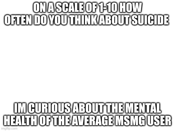 ON A SCALE OF 1-10 HOW OFTEN DO YOU THINK ABOUT SUICIDE; IM CURIOUS ABOUT THE MENTAL HEALTH OF THE AVERAGE MSMG USER | made w/ Imgflip meme maker