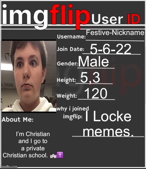 Me | Festive-Nickname; 5-6-22; Male; 5,3; 120; I Like memes. I’m Christian and I go to a private Christian school. ⛪️✝️ | image tagged in imgflip user id,memes | made w/ Imgflip meme maker