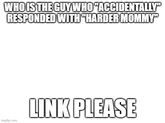 Blank White Template | WHO IS THE GUY WHO "ACCIDENTALLY" RESPONDED WITH "HARDER MOMMY"; LINK PLEASE | image tagged in blank white template | made w/ Imgflip meme maker