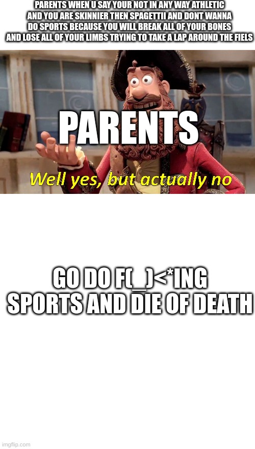 ya go die u b!1<h ?ruhhhhh | PARENTS WHEN U SAY YOUR NOT IN ANY WAY ATHLETIC AND YOU ARE SKINNIER THEN SPAGETTII AND DONT WANNA DO SPORTS BECAUSE YOU WILL BREAK ALL OF YOUR BONES AND LOSE ALL OF YOUR LIMBS TRYING TO TAKE A LAP AROUND THE FIELS; PARENTS; GO DO F(_)<*ING SPORTS AND DIE OF DEATH | image tagged in well yes but actually no,memes,blank transparent square | made w/ Imgflip meme maker