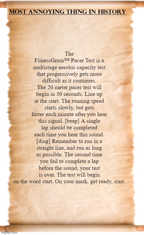 The Fitness Gram Pacer test... | The FitnessGram™ Pacer Test is a multistage aerobic capacity test that progressively gets more difficult as it continues. The 20 meter pacer test will begin in 30 seconds. Line up at the start. The running speed starts slowly, but gets faster each minute after you hear this signal. [beep] A single lap should be completed each time you hear this sound. [ding] Remember to run in a straight line, and run as long as possible. The second time you fail to complete a lap before the sound, your test is over. The test will begin on the word start. On your mark, get ready, start. | image tagged in memes,annoying,annoying scroll | made w/ Imgflip meme maker