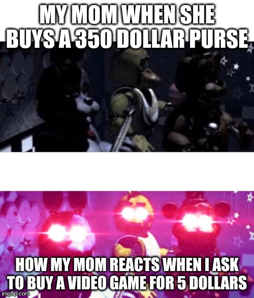 FNaF Death Eyes | MY MOM WHEN SHE BUYS A 350 DOLLAR PURSE; HOW MY MOM REACTS WHEN I ASK TO BUY A VIDEO GAME FOR 5 DOLLARS | image tagged in fnaf death eyes | made w/ Imgflip meme maker