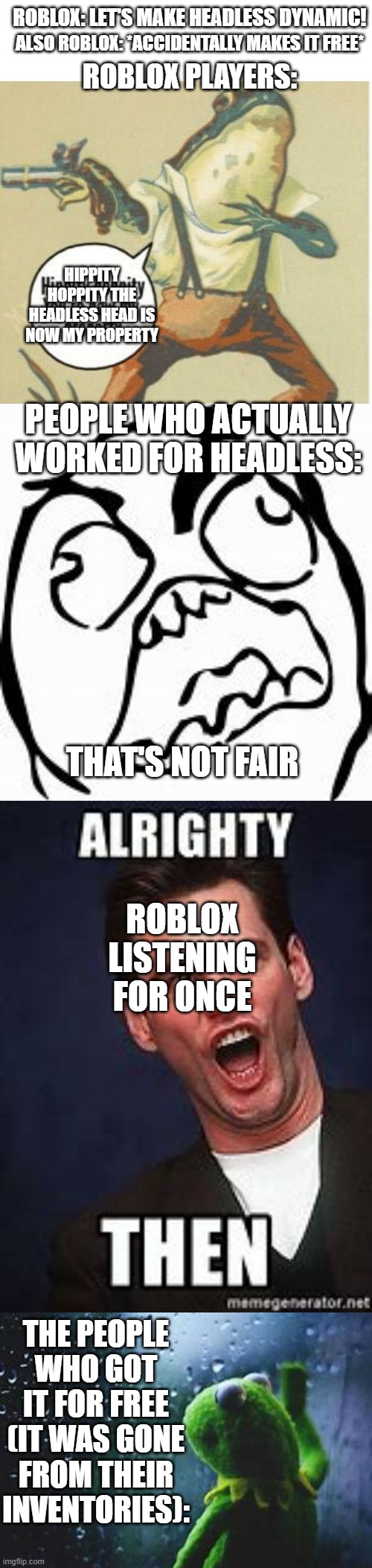 Based off a True Story (Sorry it's so Long) | ROBLOX: LET'S MAKE HEADLESS DYNAMIC! ALSO ROBLOX: *ACCIDENTALLY MAKES IT FREE*; ROBLOX PLAYERS:; HIPPITY HOPPITY THE HEADLESS HEAD IS NOW MY PROPERTY; PEOPLE WHO ACTUALLY WORKED FOR HEADLESS:; THAT'S NOT FAIR; ROBLOX LISTENING FOR ONCE; THE PEOPLE WHO GOT IT FOR FREE (IT WAS GONE FROM THEIR INVENTORIES): | image tagged in hippity hoppity you're now my property | made w/ Imgflip meme maker