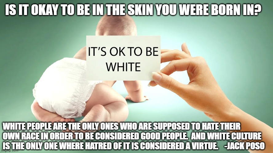 IS IT OKAY TO BE IN THE SKIN YOU WERE BORN IN? WHITE PEOPLE ARE THE ONLY ONES WHO ARE SUPPOSED TO HATE THEIR OWN RACE IN ORDER TO BE CONSIDERED GOOD PEOPLE.  AND WHITE CULTURE IS THE ONLY ONE WHERE HATRED OF IT IS CONSIDERED A VIRTUE.    -JACK POSO | made w/ Imgflip meme maker